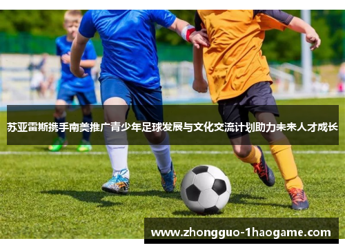 苏亚雷斯携手南美推广青少年足球发展与文化交流计划助力未来人才成长