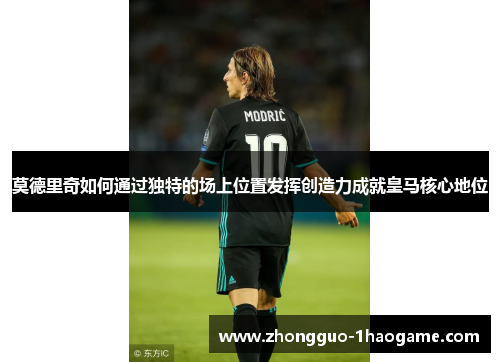 莫德里奇如何通过独特的场上位置发挥创造力成就皇马核心地位