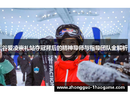 谷爱凌崇礼站夺冠背后的精神导师与指导团队全解析