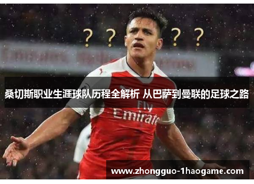 桑切斯职业生涯球队历程全解析 从巴萨到曼联的足球之路