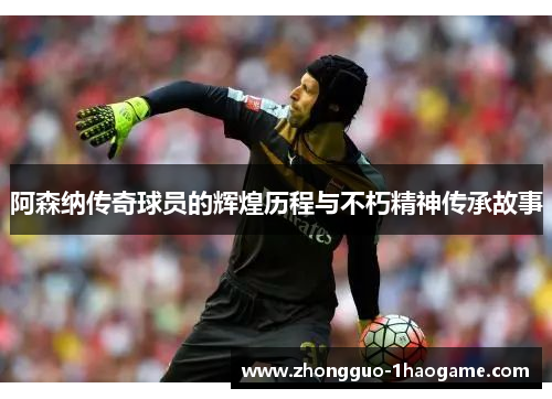 阿森纳传奇球员的辉煌历程与不朽精神传承故事
