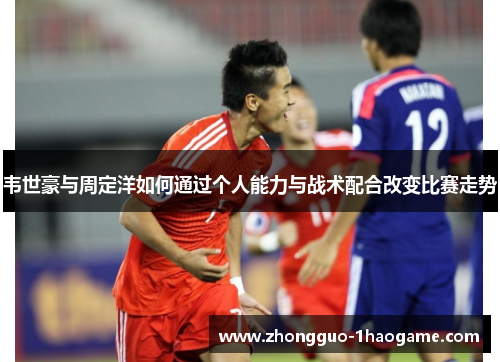 韦世豪与周定洋如何通过个人能力与战术配合改变比赛走势 韦世豪与周定洋如何通过个人能力与战术配合改变比赛走势