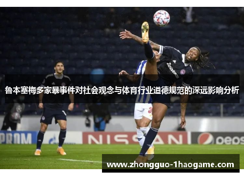 鲁本塞梅多家暴事件对社会观念与体育行业道德规范的深远影响分析 鲁本塞梅多家暴事件对社会观念与体育行业道德规范的深远影响分析