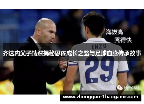 齐达内父子情深揭秘恩佐成长之路与足球血脉传承故事 齐达内父子情深揭秘恩佐成长之路与足球血脉传承故事