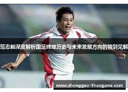 范志毅深度解析国足辉煌历史与未来发展方向的独到见解 范志毅深度解析国足辉煌历史与未来发展方向的独到见解