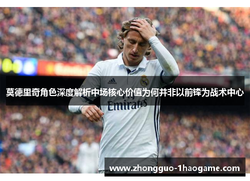 莫德里奇角色深度解析中场核心价值为何并非以前锋为战术中心