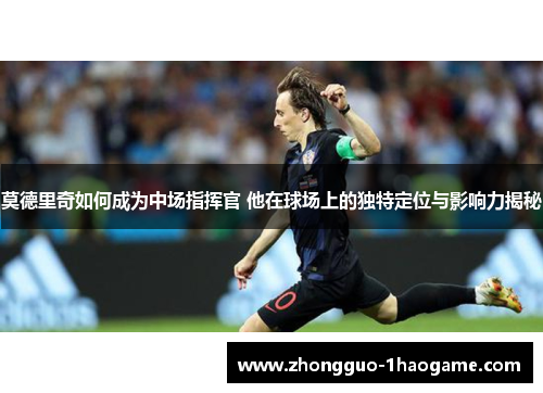 莫德里奇如何成为中场指挥官 他在球场上的独特定位与影响力揭秘