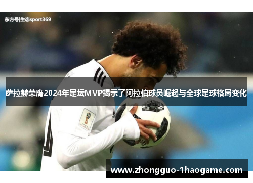 萨拉赫荣膺2024年足坛MVP揭示了阿拉伯球员崛起与全球足球格局变化
