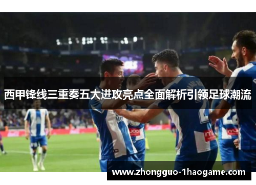西甲锋线三重奏五大进攻亮点全面解析引领足球潮流