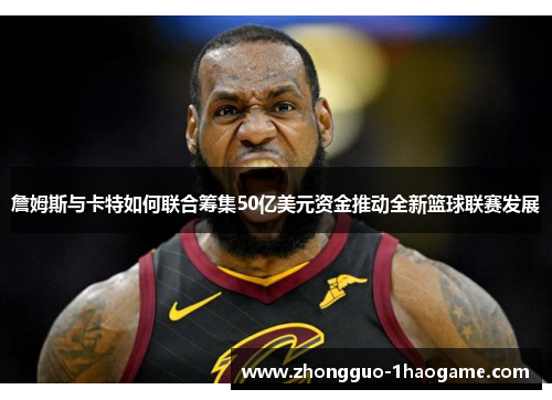 詹姆斯与卡特如何联合筹集50亿美元资金推动全新篮球联赛发展