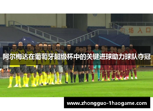 阿尔梅达在葡萄牙超级杯中的关键进球助力球队夺冠 阿尔梅达在葡萄牙超级杯中的关键进球助力球队夺冠