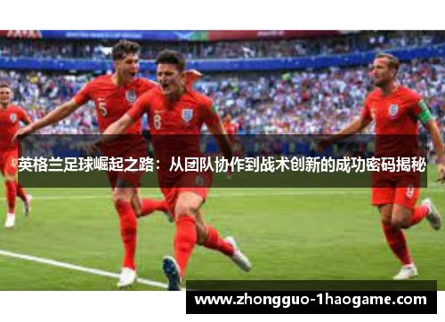 英格兰足球崛起之路:从团队协作到战术创新的成功密码揭秘 英格兰足球崛起之路:从团队协作到战术创新的成功密码揭秘