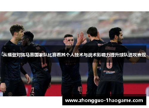 从福登对阵马赛国家队比赛看其个人技术与战术影响力提升球队进攻表现
