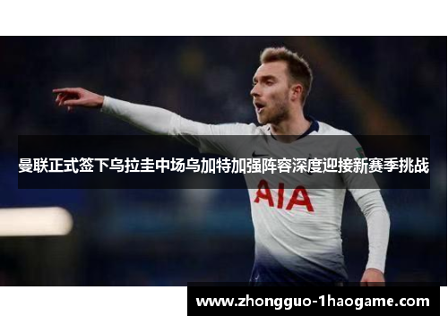 曼联正式签下乌拉圭中场乌加特加强阵容深度迎接新赛季挑战